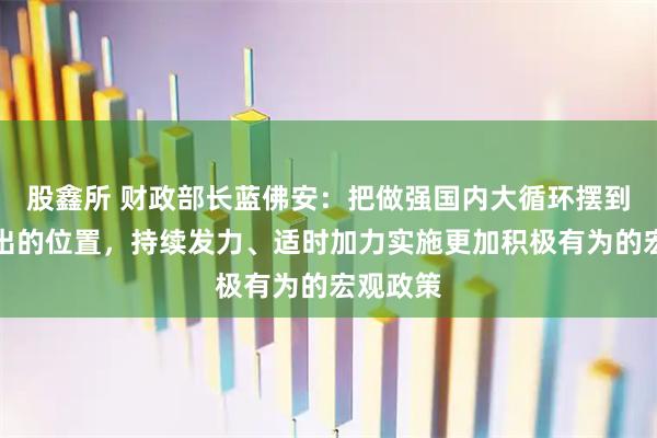 股鑫所 财政部长蓝佛安：把做强国内大循环摆到更加突出的位置，持续发力、适时加力实施更加积极有为的宏观政策