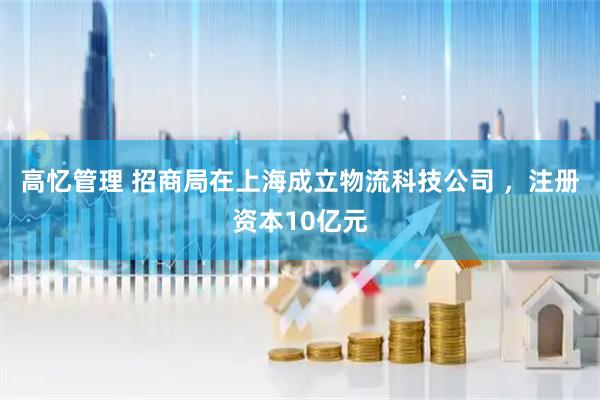 高忆管理 招商局在上海成立物流科技公司 ，注册资本10亿元