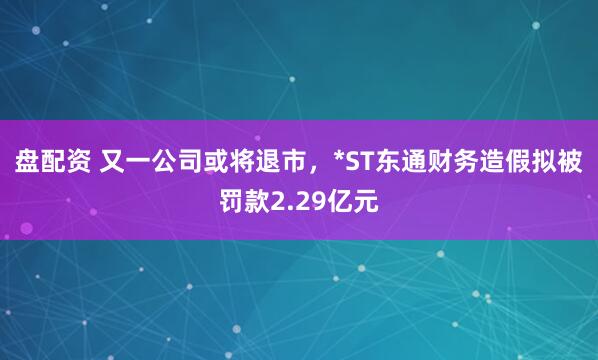 盘配资 又一公司或将退市，*ST东通财务造假拟被罚款2.29亿元