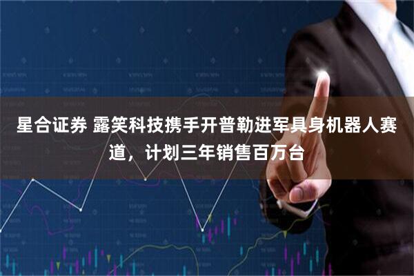 星合证券 露笑科技携手开普勒进军具身机器人赛道，计划三年销售百万台