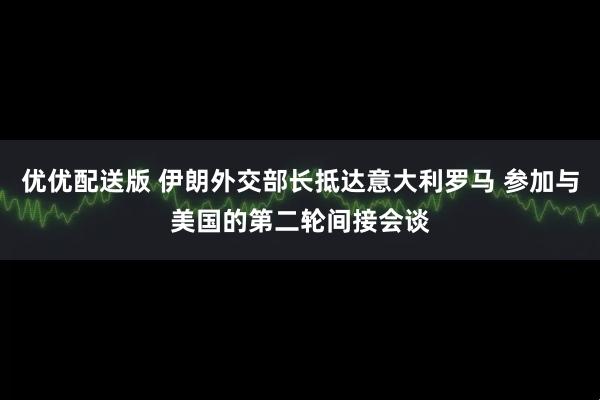优优配送版 伊朗外交部长抵达意大利罗马 参加与美国的第二轮间接会谈