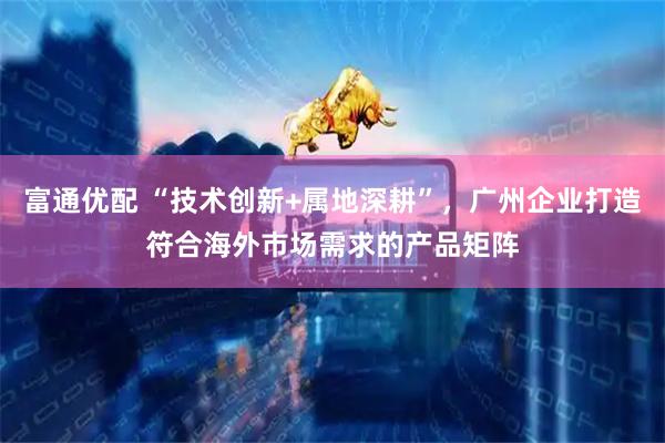 富通优配 “技术创新+属地深耕”，广州企业打造符合海外市场需求的产品矩阵