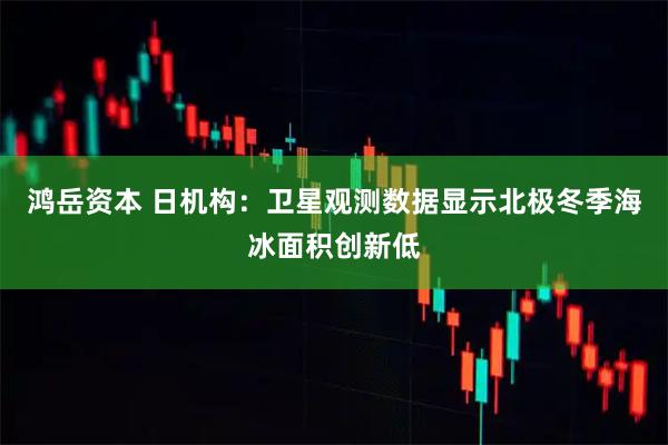 鸿岳资本 日机构：卫星观测数据显示北极冬季海冰面积创新低
