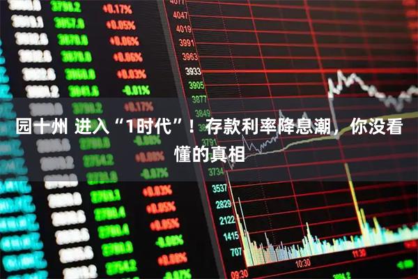 园十州 进入“1时代”！存款利率降息潮，你没看懂的真相