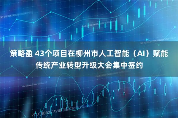 策略盈 43个项目在柳州市人工智能（AI）赋能传统产业转型升级大会集中签约