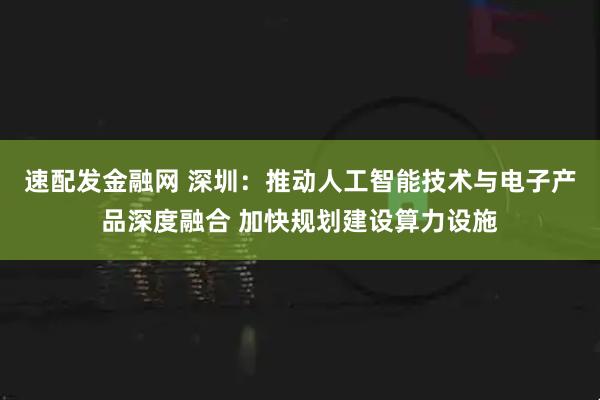 速配发金融网 深圳：推动人工智能技术与电子产品深度融合 加快规划建设算力设施