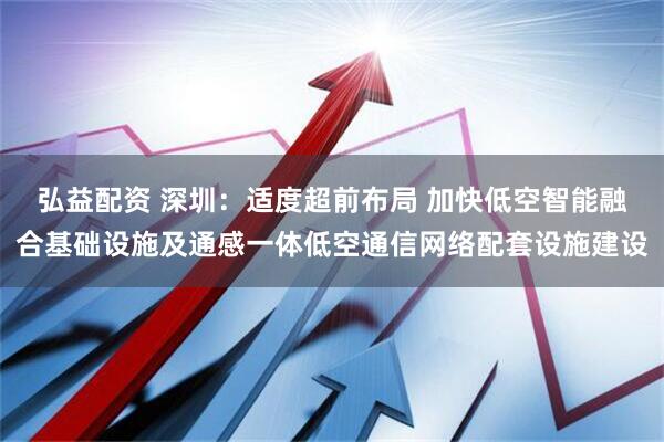 弘益配资 深圳：适度超前布局 加快低空智能融合基础设施及通感一体低空通信网络配套设施建设