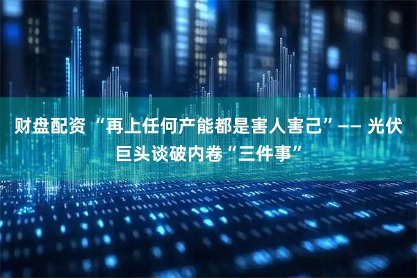 财盘配资 “再上任何产能都是害人害己”—— 光伏巨头谈破内卷“三件事”