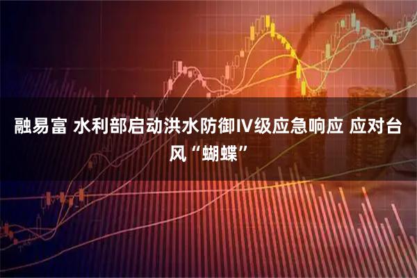 融易富 水利部启动洪水防御Ⅳ级应急响应 应对台风“蝴蝶”