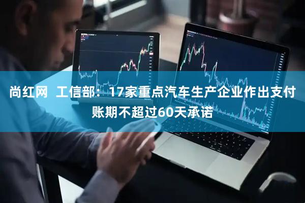 尚红网  工信部：17家重点汽车生产企业作出支付账期不超过60天承诺