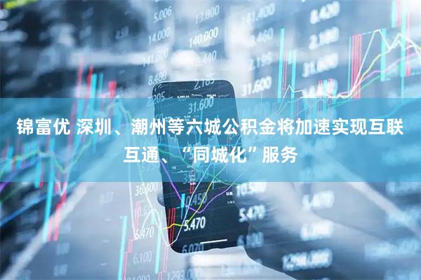 锦富优 深圳、潮州等六城公积金将加速实现互联互通、“同城化”服务
