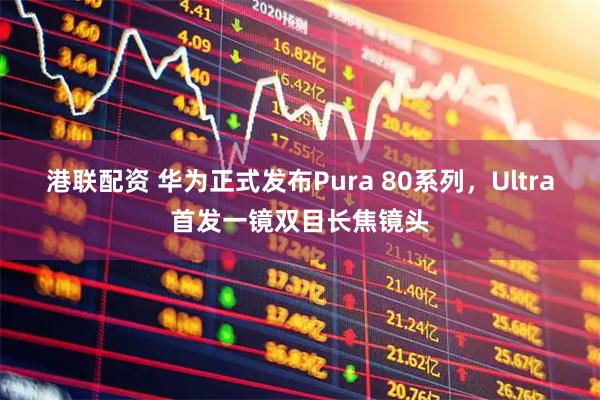 港联配资 华为正式发布Pura 80系列，Ultra首发一镜双目长焦镜头