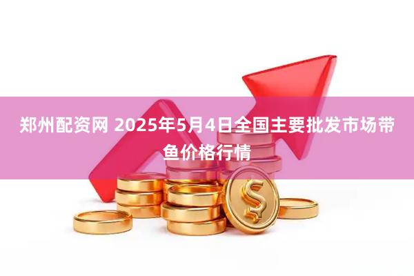 郑州配资网 2025年5月4日全国主要批发市场带鱼价格行情