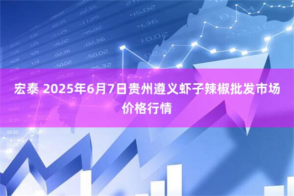 宏泰 2025年6月7日贵州遵义虾子辣椒批发市场价格行情