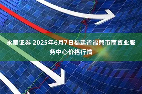 永華证券 2025年6月7日福建省福鼎市商贸业服务中心价格行情