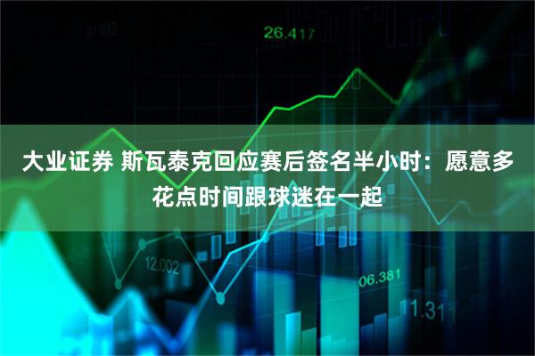 大业证券 斯瓦泰克回应赛后签名半小时：愿意多花点时间跟球迷在一起