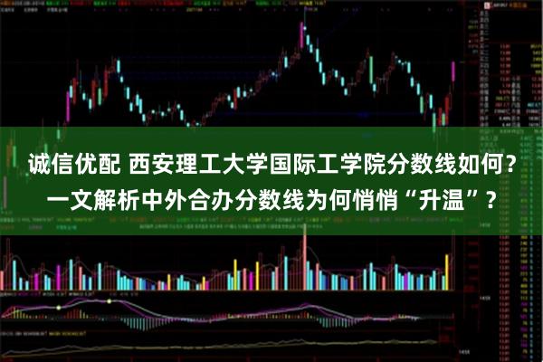 诚信优配 西安理工大学国际工学院分数线如何？一文解析中外合办分数线为何悄悄“升温”？