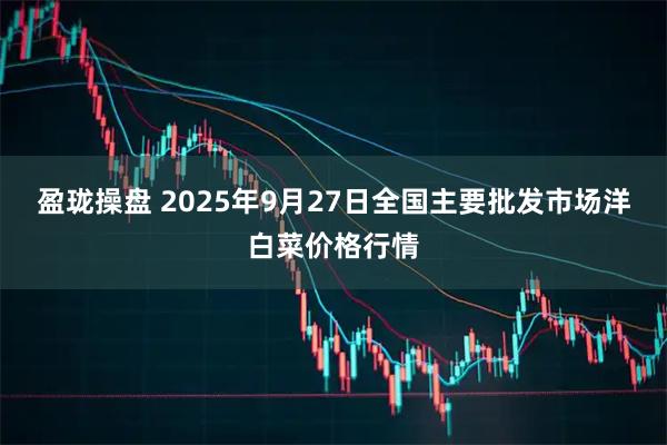 盈珑操盘 2025年9月27日全国主要批发市场洋白菜价格行情