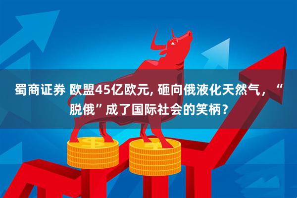 蜀商证券 欧盟45亿欧元, 砸向俄液化天然气，“脱俄”成了国际社会的笑柄？