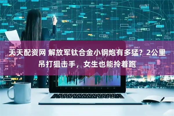 天天配资网 解放军钛合金小钢炮有多猛？2公里吊打狙击手，女生也能拎着跑
