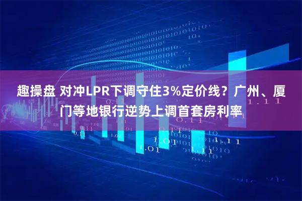 趣操盘 对冲LPR下调守住3%定价线？广州、厦门等地银行逆势上调首套房利率