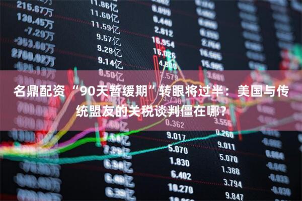名鼎配资 “90天暂缓期”转眼将过半：美国与传统盟友的关税谈判僵在哪？
