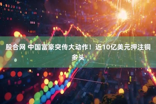 股合网 中国富豪突传大动作！近10亿美元押注铜多头