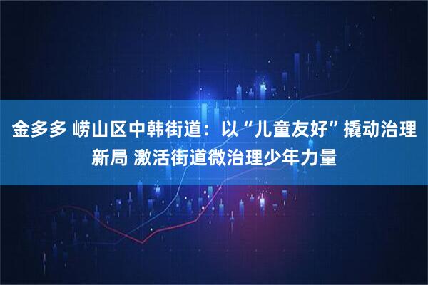 金多多 崂山区中韩街道：以“儿童友好”撬动治理新局 激活街道微治理少年力量