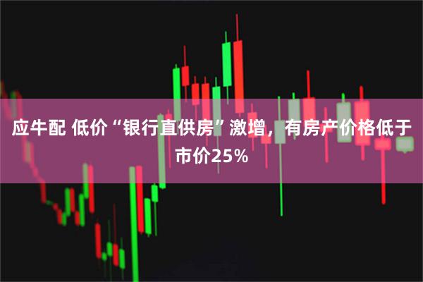 应牛配 低价“银行直供房”激增，有房产价格低于市价25%