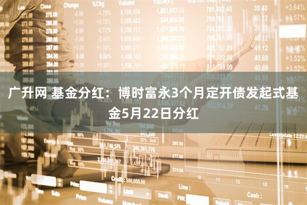 广升网 基金分红：博时富永3个月定开债发起式基金5月22日分红