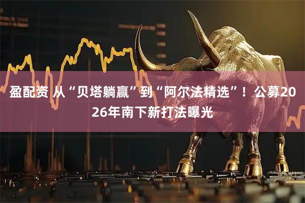 盈配资 从“贝塔躺赢”到“阿尔法精选”！公募2026年南下新打法曝光