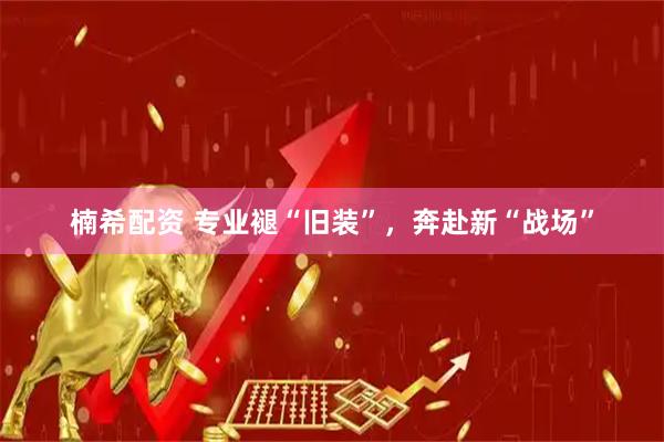楠希配资 专业褪“旧装”，奔赴新“战场”