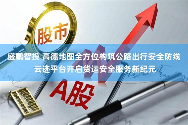 盛鹏智投 高德地图全方位构筑公路出行安全防线 云迹平台开启货运安全服务新纪元