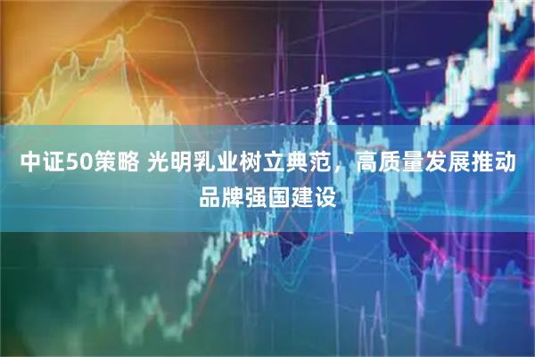 中证50策略 光明乳业树立典范，高质量发展推动品牌强国建设