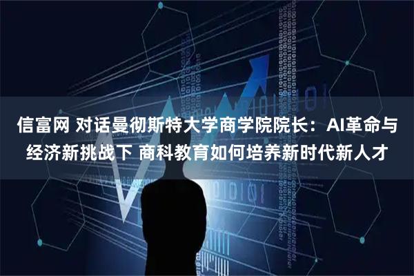 信富网 对话曼彻斯特大学商学院院长：AI革命与经济新挑战下 商科教育如何培养新时代新人才