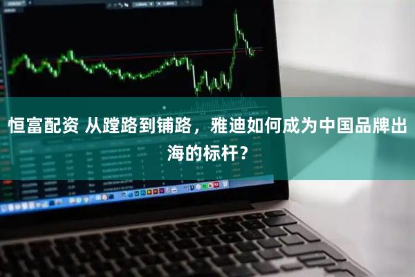 恒富配资 从蹚路到铺路，雅迪如何成为中国品牌出海的标杆？