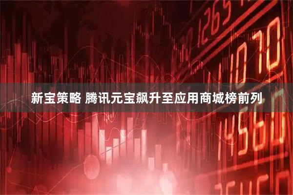 新宝策略 腾讯元宝飙升至应用商城榜前列