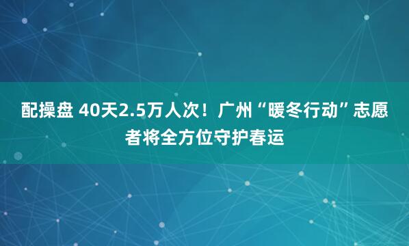 配操盘 40天2.5万人次！广州“暖冬行动”志愿者将全方位守护春运