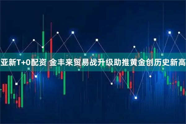 亚新T+0配资 金丰来贸易战升级助推黄金创历史新高