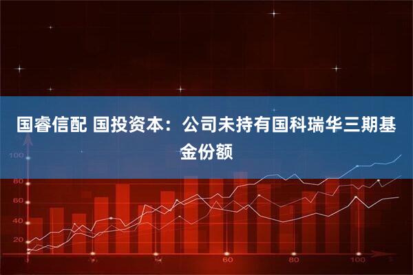 国睿信配 国投资本：公司未持有国科瑞华三期基金份额
