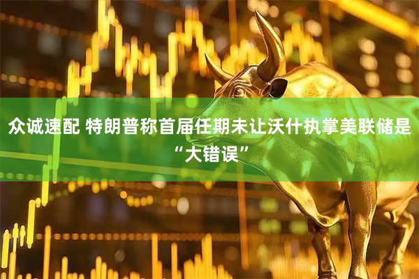 众诚速配 特朗普称首届任期未让沃什执掌美联储是“大错误”