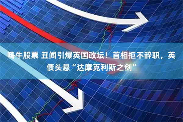 嗨牛股票 丑闻引爆英国政坛！首相拒不辞职，英债头悬“达摩克利斯之剑”