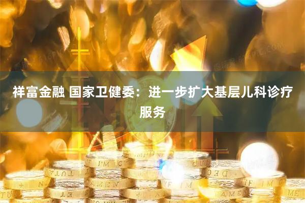 祥富金融 国家卫健委：进一步扩大基层儿科诊疗服务