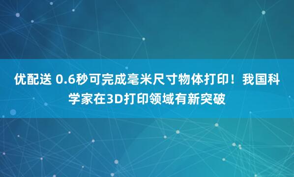 优配送 0.6秒可完成毫米尺寸物体打印！我国科学家在3D打印领域有新突破
