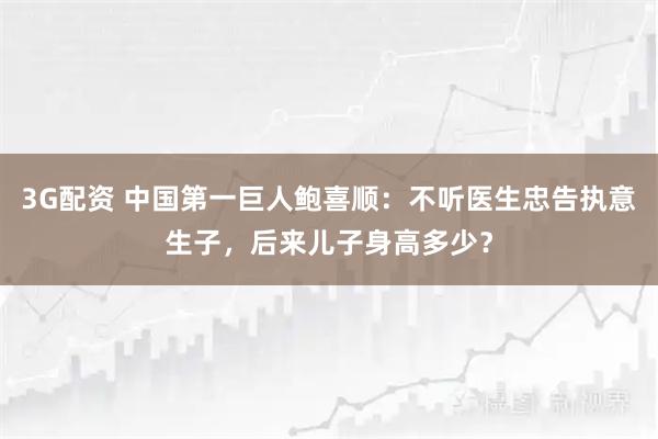 3G配资 中国第一巨人鲍喜顺：不听医生忠告执意生子，后来儿子身高多少？