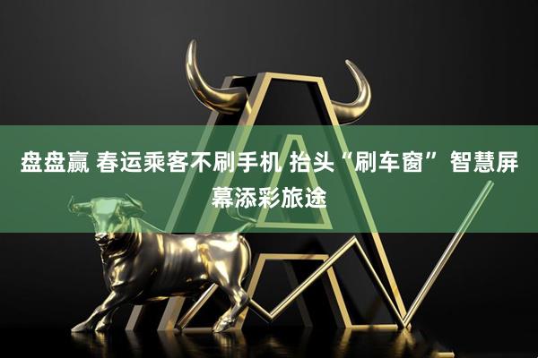 盘盘赢 春运乘客不刷手机 抬头“刷车窗” 智慧屏幕添彩旅途
