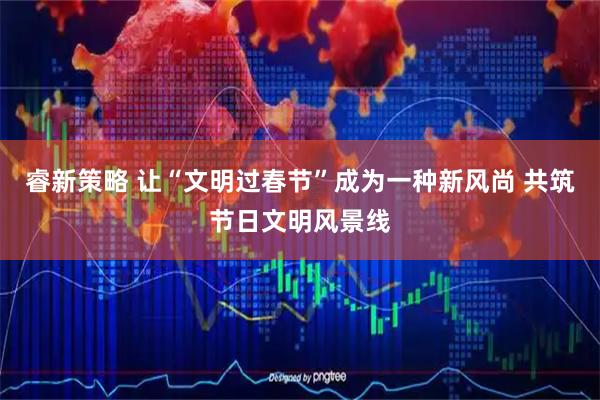 睿新策略 让“文明过春节”成为一种新风尚 共筑节日文明风景线