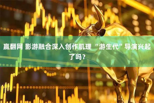赢翻网 影游融合深入创作肌理 “游生代”导演兴起了吗？