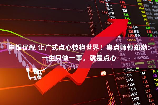 申银优配 让广式点心惊艳世界！粤点师傅郑渤：一生只做一事，就是点心