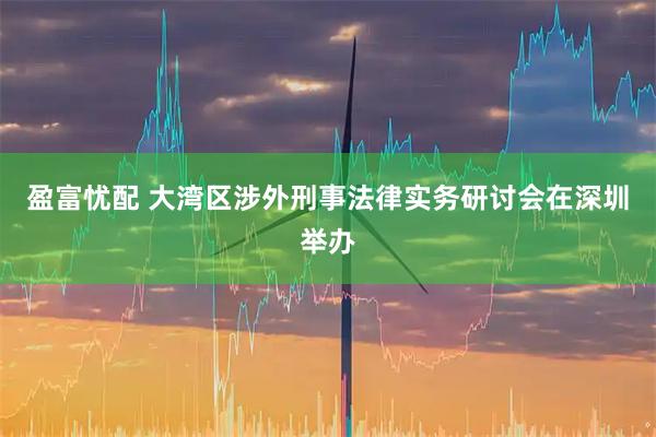 盈富忧配 大湾区涉外刑事法律实务研讨会在深圳举办